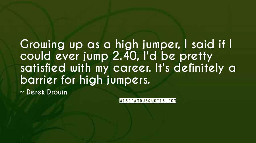 Derek Drouin Quotes: Growing up as a high jumper, I said if I could ever jump 2.40, I'd be pretty satisfied with my career. It's definitely a barrier for high jumpers.