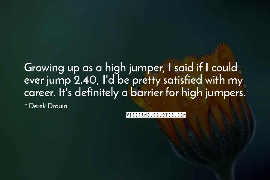 Derek Drouin Quotes: Growing up as a high jumper, I said if I could ever jump 2.40, I'd be pretty satisfied with my career. It's definitely a barrier for high jumpers.