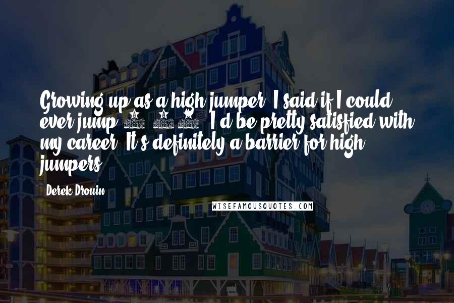 Derek Drouin Quotes: Growing up as a high jumper, I said if I could ever jump 2.40, I'd be pretty satisfied with my career. It's definitely a barrier for high jumpers.