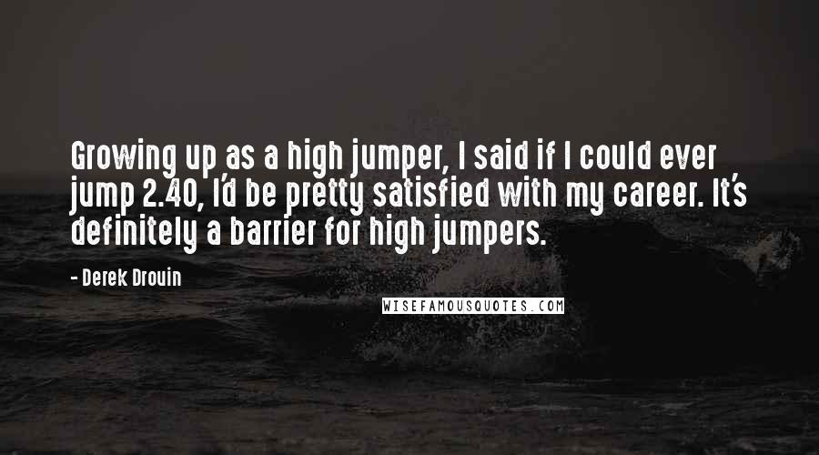 Derek Drouin Quotes: Growing up as a high jumper, I said if I could ever jump 2.40, I'd be pretty satisfied with my career. It's definitely a barrier for high jumpers.