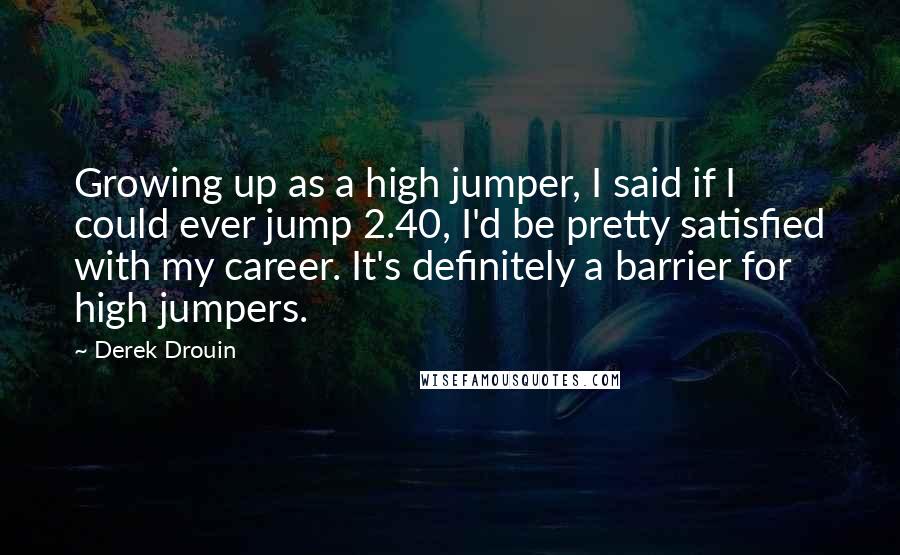Derek Drouin Quotes: Growing up as a high jumper, I said if I could ever jump 2.40, I'd be pretty satisfied with my career. It's definitely a barrier for high jumpers.