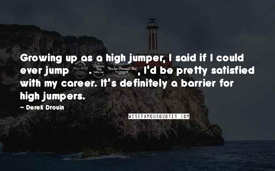 Derek Drouin Quotes: Growing up as a high jumper, I said if I could ever jump 2.40, I'd be pretty satisfied with my career. It's definitely a barrier for high jumpers.