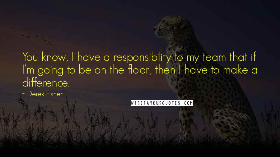 Derek Fisher Quotes: You know, I have a responsibility to my team that if I'm going to be on the floor, then I have to make a difference.