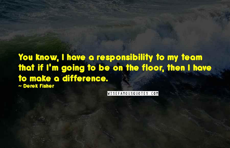 Derek Fisher Quotes: You know, I have a responsibility to my team that if I'm going to be on the floor, then I have to make a difference.