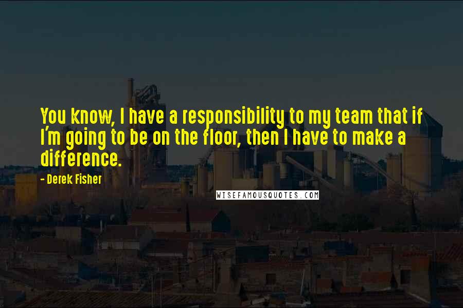 Derek Fisher Quotes: You know, I have a responsibility to my team that if I'm going to be on the floor, then I have to make a difference.