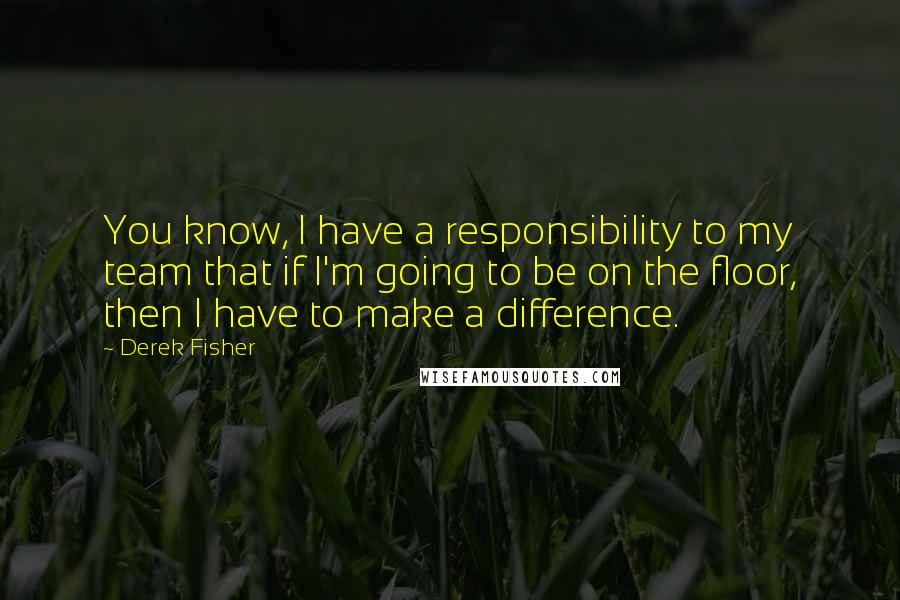 Derek Fisher Quotes: You know, I have a responsibility to my team that if I'm going to be on the floor, then I have to make a difference.