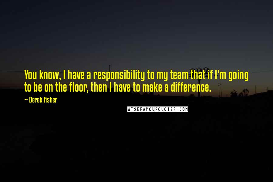 Derek Fisher Quotes: You know, I have a responsibility to my team that if I'm going to be on the floor, then I have to make a difference.