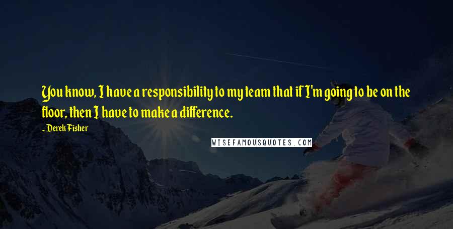 Derek Fisher Quotes: You know, I have a responsibility to my team that if I'm going to be on the floor, then I have to make a difference.