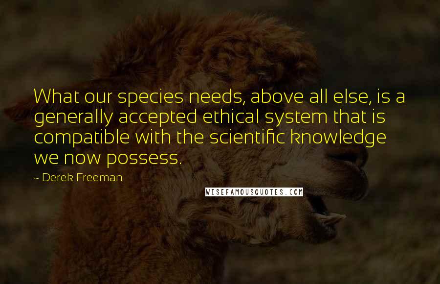 Derek Freeman Quotes: What our species needs, above all else, is a generally accepted ethical system that is compatible with the scientific knowledge we now possess.