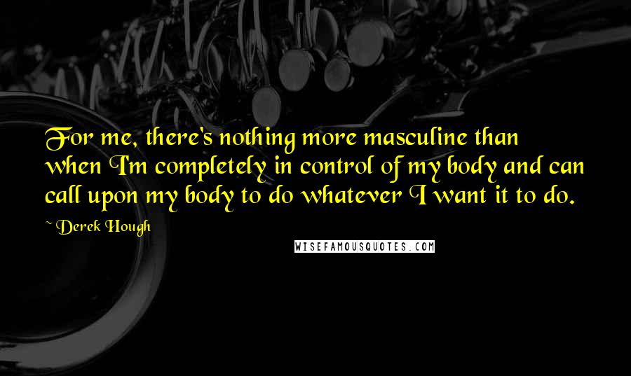 Derek Hough Quotes: For me, there's nothing more masculine than when I'm completely in control of my body and can call upon my body to do whatever I want it to do.