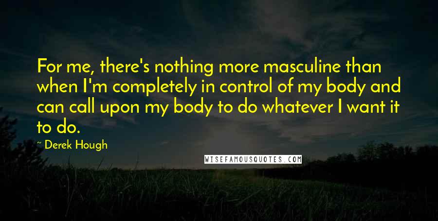 Derek Hough Quotes: For me, there's nothing more masculine than when I'm completely in control of my body and can call upon my body to do whatever I want it to do.