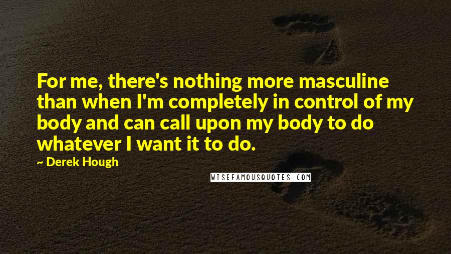 Derek Hough Quotes: For me, there's nothing more masculine than when I'm completely in control of my body and can call upon my body to do whatever I want it to do.