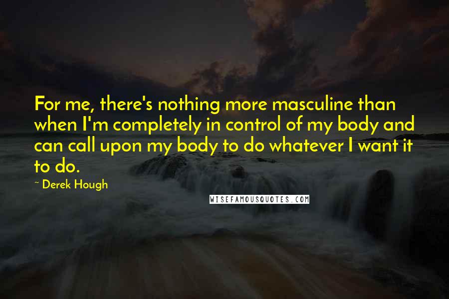 Derek Hough Quotes: For me, there's nothing more masculine than when I'm completely in control of my body and can call upon my body to do whatever I want it to do.