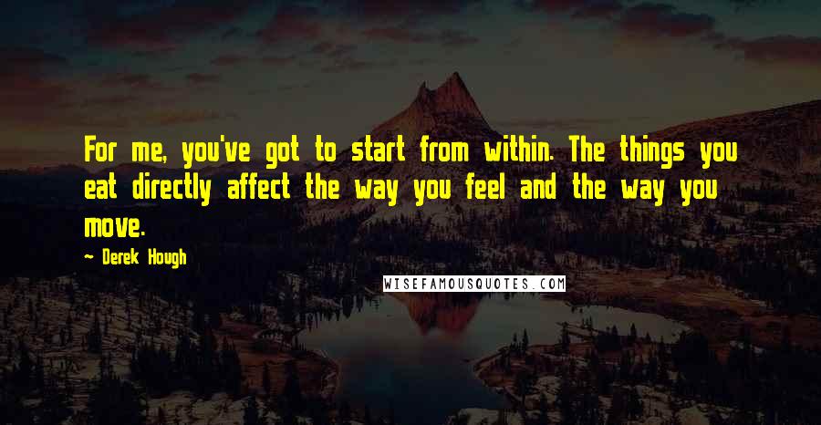 Derek Hough Quotes: For me, you've got to start from within. The things you eat directly affect the way you feel and the way you move.