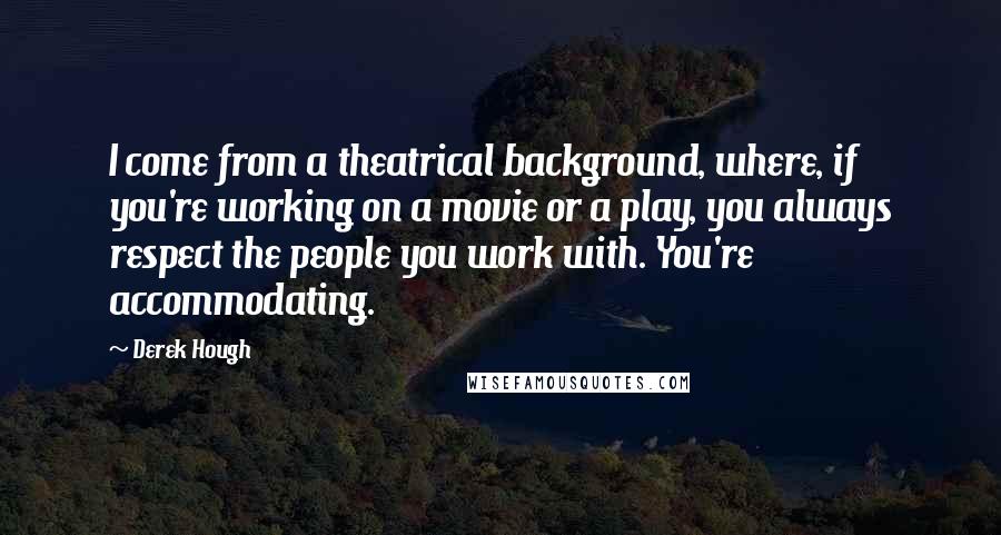 Derek Hough Quotes: I come from a theatrical background, where, if you're working on a movie or a play, you always respect the people you work with. You're accommodating.