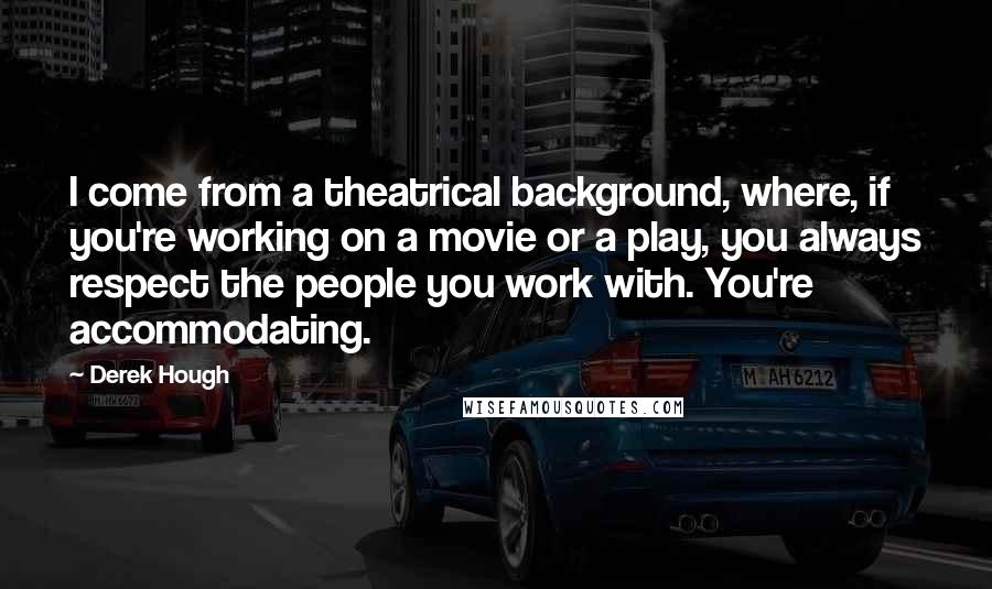 Derek Hough Quotes: I come from a theatrical background, where, if you're working on a movie or a play, you always respect the people you work with. You're accommodating.