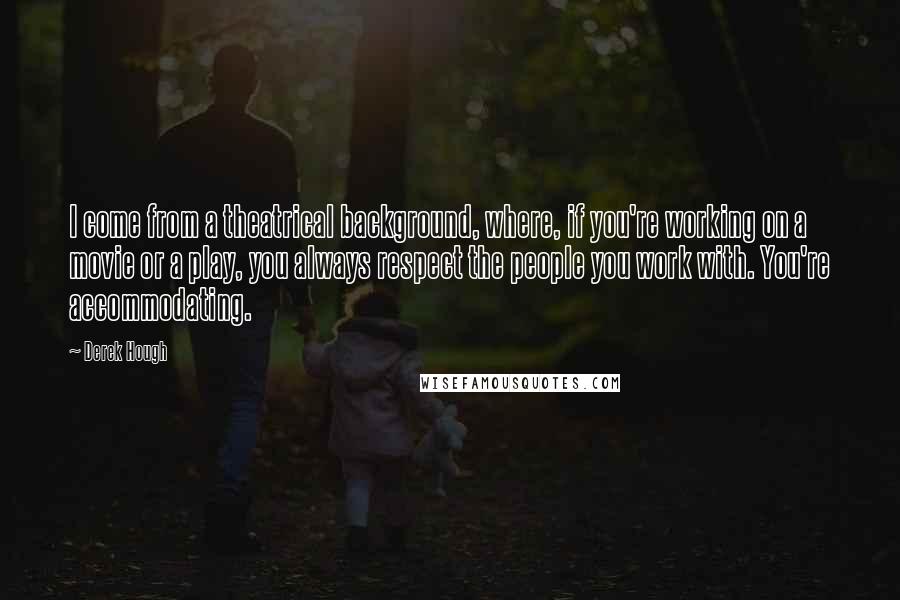 Derek Hough Quotes: I come from a theatrical background, where, if you're working on a movie or a play, you always respect the people you work with. You're accommodating.