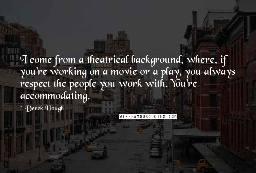 Derek Hough Quotes: I come from a theatrical background, where, if you're working on a movie or a play, you always respect the people you work with. You're accommodating.