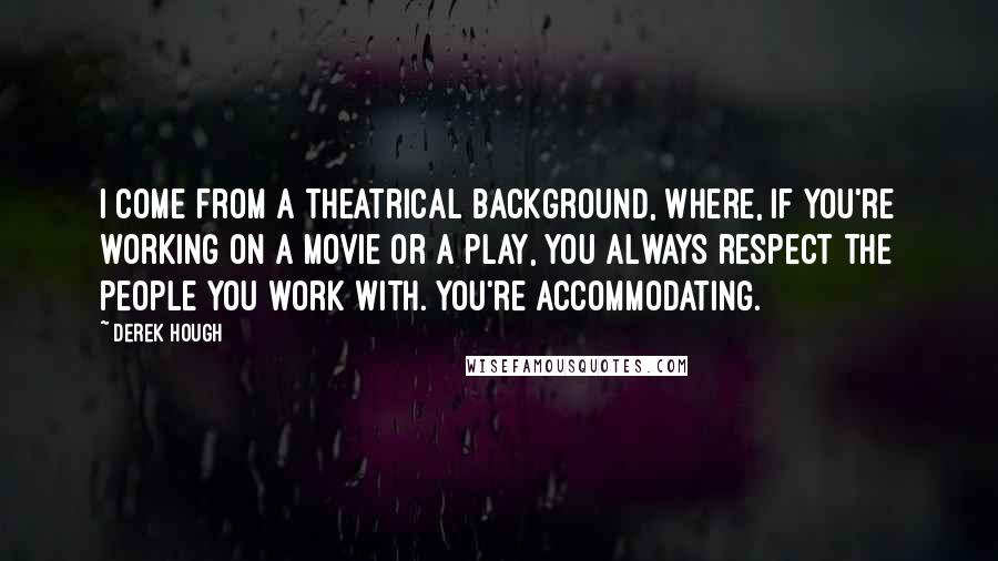 Derek Hough Quotes: I come from a theatrical background, where, if you're working on a movie or a play, you always respect the people you work with. You're accommodating.