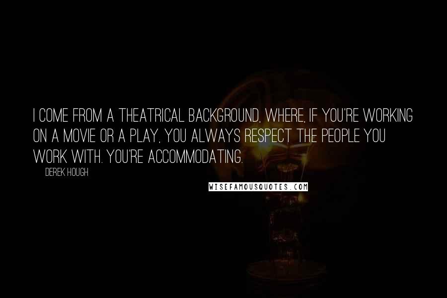 Derek Hough Quotes: I come from a theatrical background, where, if you're working on a movie or a play, you always respect the people you work with. You're accommodating.