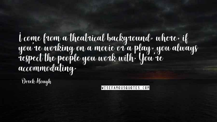 Derek Hough Quotes: I come from a theatrical background, where, if you're working on a movie or a play, you always respect the people you work with. You're accommodating.