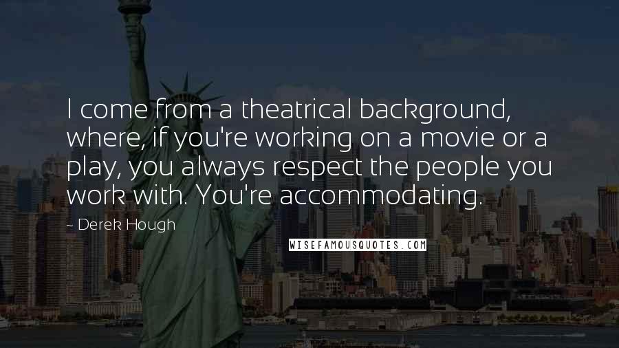 Derek Hough Quotes: I come from a theatrical background, where, if you're working on a movie or a play, you always respect the people you work with. You're accommodating.