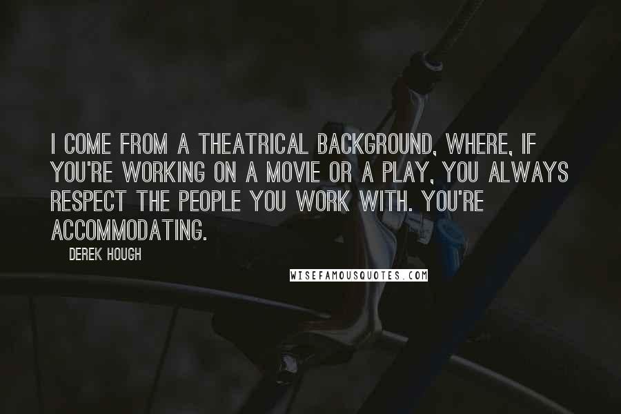 Derek Hough Quotes: I come from a theatrical background, where, if you're working on a movie or a play, you always respect the people you work with. You're accommodating.