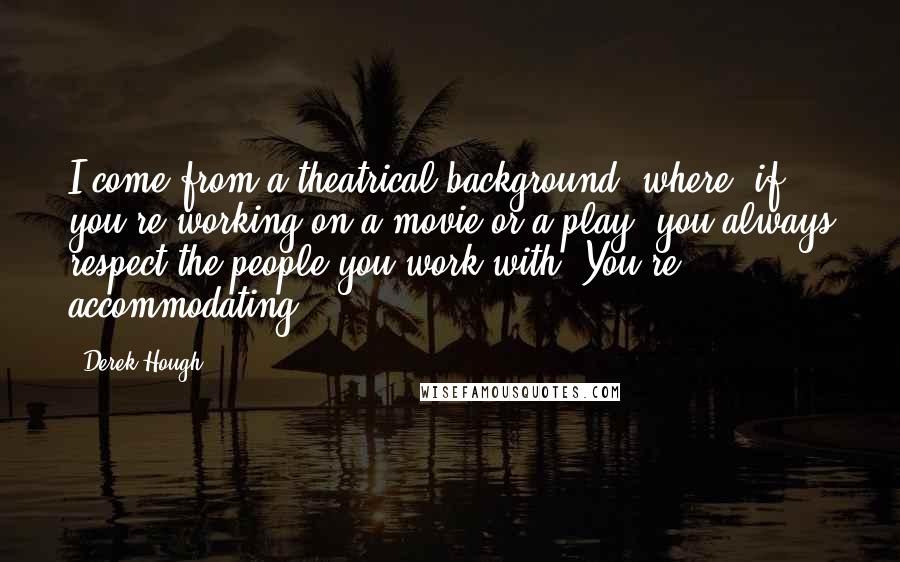 Derek Hough Quotes: I come from a theatrical background, where, if you're working on a movie or a play, you always respect the people you work with. You're accommodating.