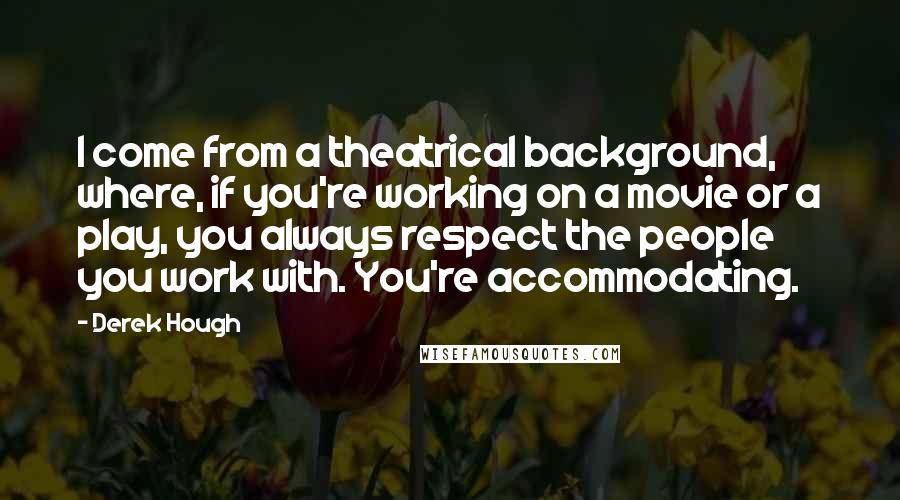 Derek Hough Quotes: I come from a theatrical background, where, if you're working on a movie or a play, you always respect the people you work with. You're accommodating.