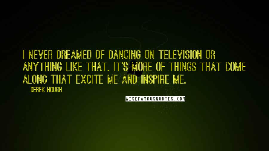 Derek Hough Quotes: I never dreamed of dancing on television or anything like that. It's more of things that come along that excite me and inspire me.