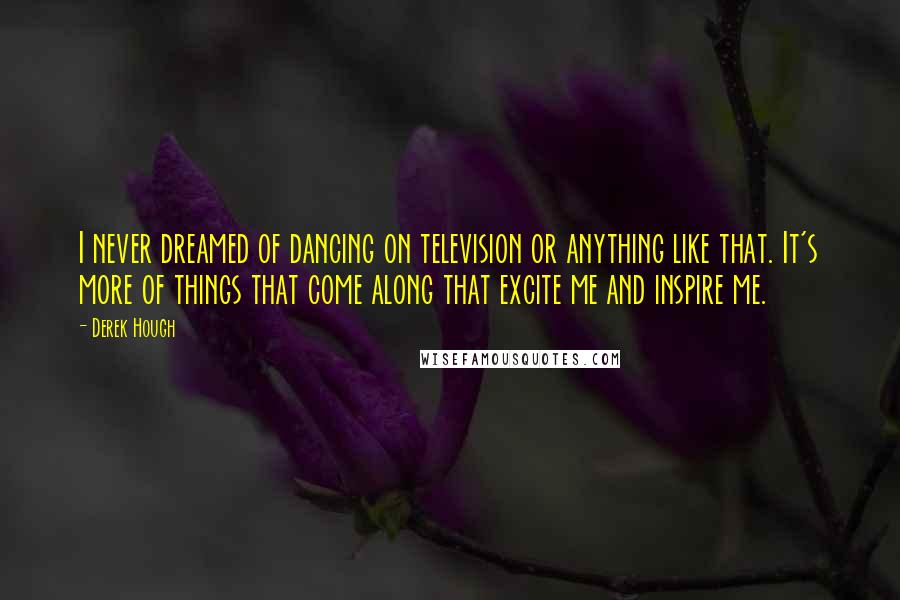 Derek Hough Quotes: I never dreamed of dancing on television or anything like that. It's more of things that come along that excite me and inspire me.