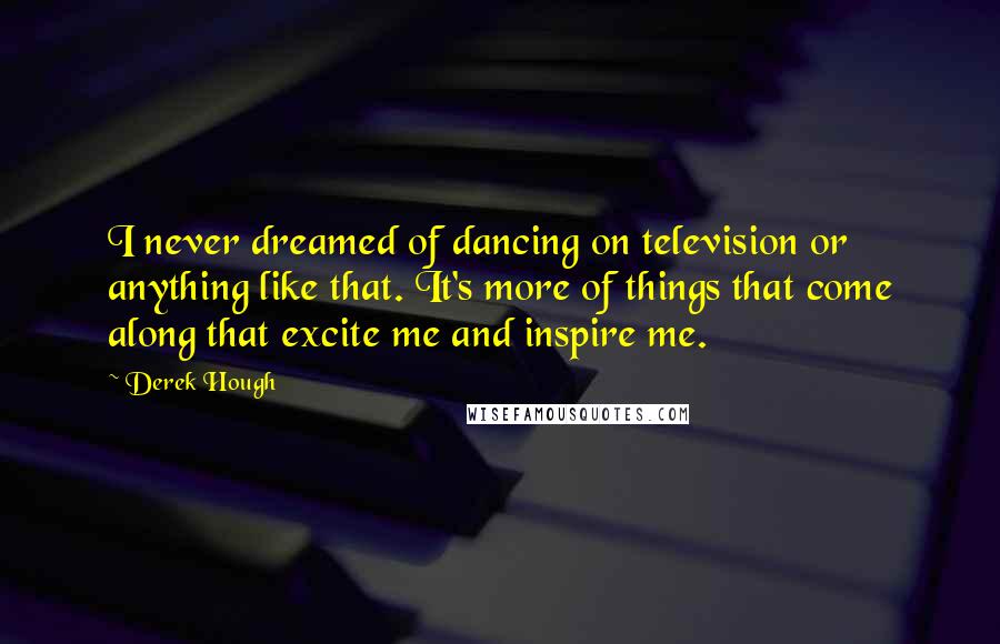 Derek Hough Quotes: I never dreamed of dancing on television or anything like that. It's more of things that come along that excite me and inspire me.