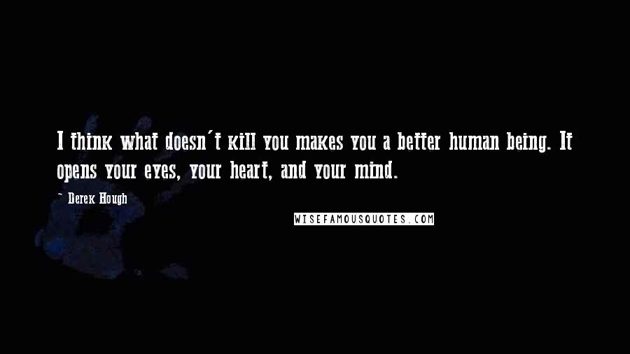 Derek Hough Quotes: I think what doesn't kill you makes you a better human being. It opens your eyes, your heart, and your mind.