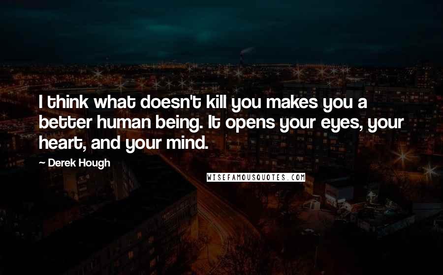 Derek Hough Quotes: I think what doesn't kill you makes you a better human being. It opens your eyes, your heart, and your mind.