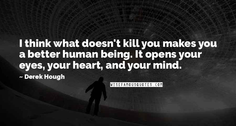 Derek Hough Quotes: I think what doesn't kill you makes you a better human being. It opens your eyes, your heart, and your mind.