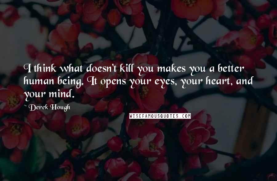 Derek Hough Quotes: I think what doesn't kill you makes you a better human being. It opens your eyes, your heart, and your mind.