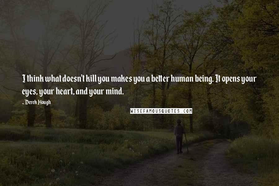 Derek Hough Quotes: I think what doesn't kill you makes you a better human being. It opens your eyes, your heart, and your mind.