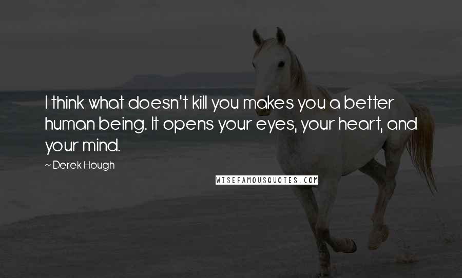 Derek Hough Quotes: I think what doesn't kill you makes you a better human being. It opens your eyes, your heart, and your mind.