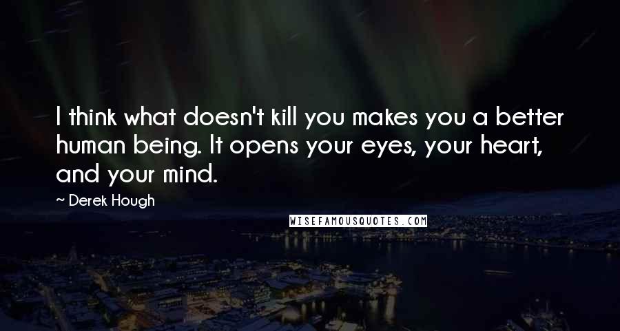 Derek Hough Quotes: I think what doesn't kill you makes you a better human being. It opens your eyes, your heart, and your mind.