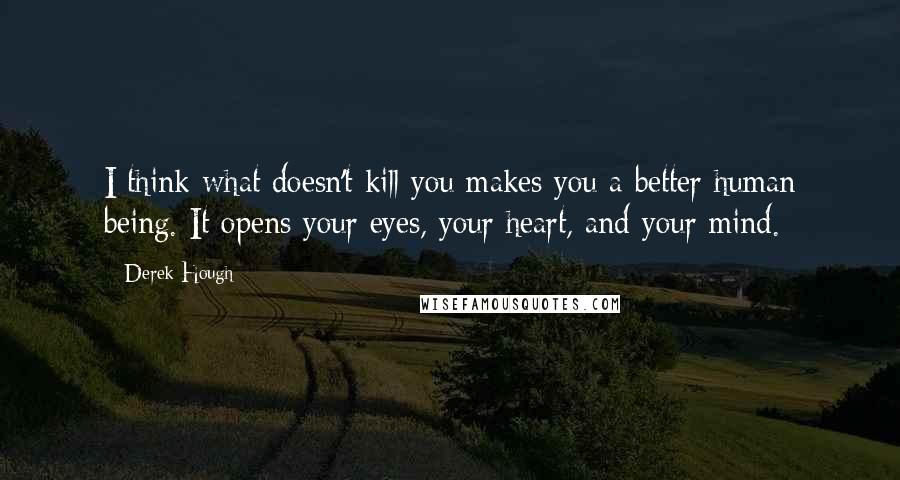 Derek Hough Quotes: I think what doesn't kill you makes you a better human being. It opens your eyes, your heart, and your mind.