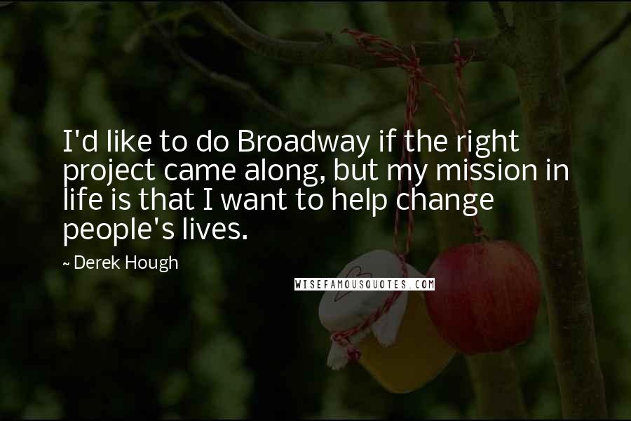 Derek Hough Quotes: I'd like to do Broadway if the right project came along, but my mission in life is that I want to help change people's lives.