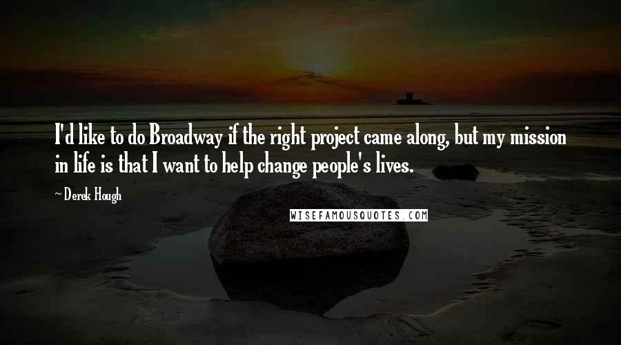 Derek Hough Quotes: I'd like to do Broadway if the right project came along, but my mission in life is that I want to help change people's lives.