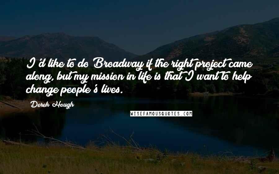 Derek Hough Quotes: I'd like to do Broadway if the right project came along, but my mission in life is that I want to help change people's lives.