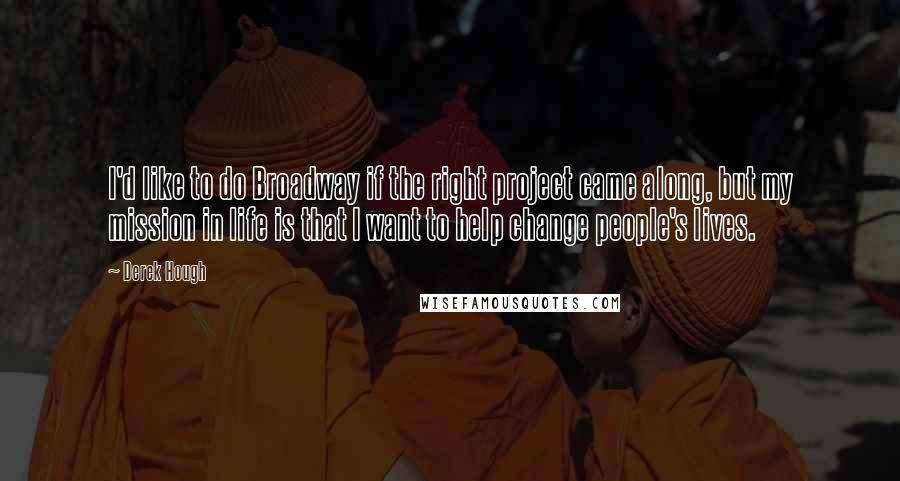 Derek Hough Quotes: I'd like to do Broadway if the right project came along, but my mission in life is that I want to help change people's lives.