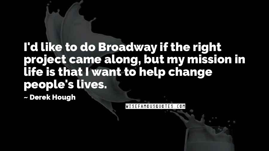 Derek Hough Quotes: I'd like to do Broadway if the right project came along, but my mission in life is that I want to help change people's lives.