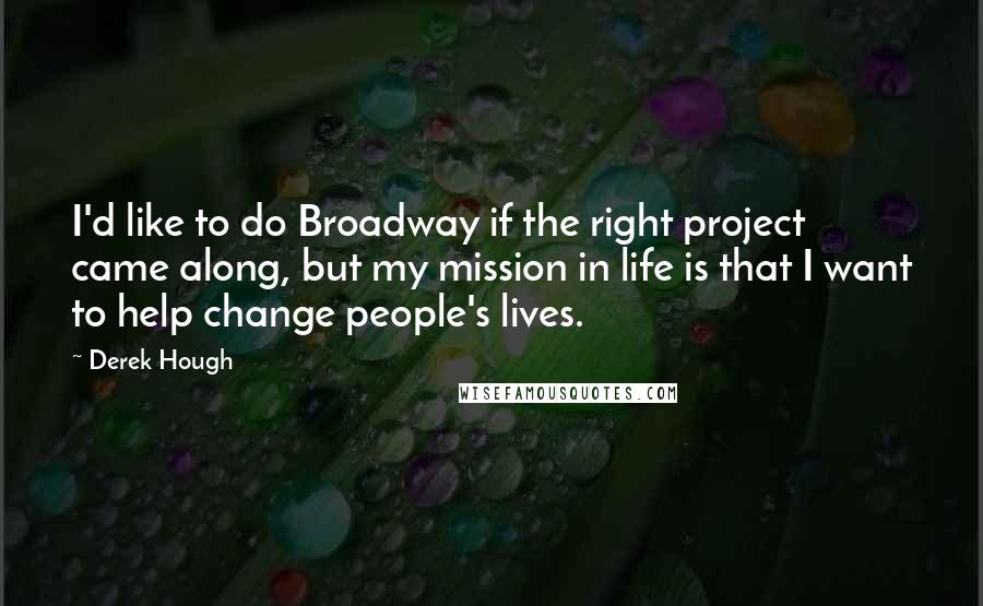 Derek Hough Quotes: I'd like to do Broadway if the right project came along, but my mission in life is that I want to help change people's lives.