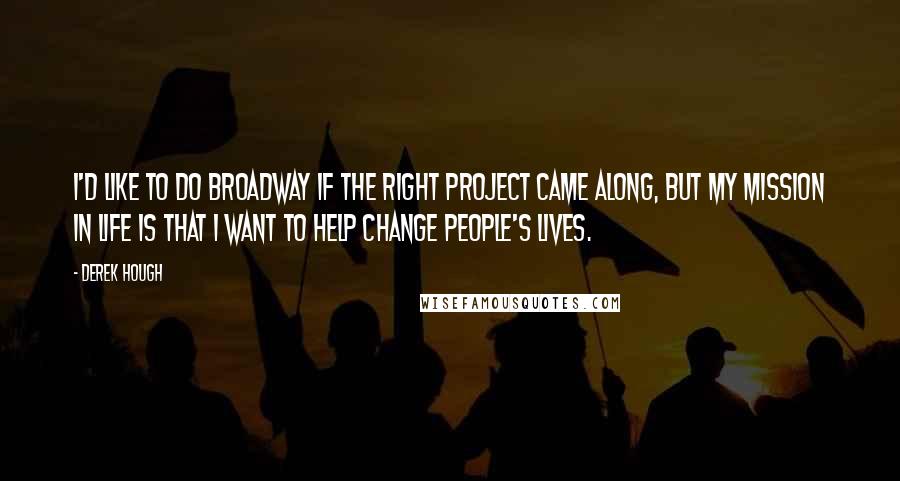 Derek Hough Quotes: I'd like to do Broadway if the right project came along, but my mission in life is that I want to help change people's lives.