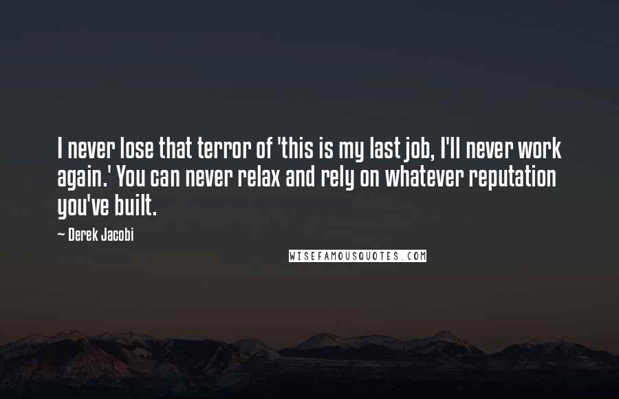 Derek Jacobi Quotes: I never lose that terror of 'this is my last job, I'll never work again.' You can never relax and rely on whatever reputation you've built.