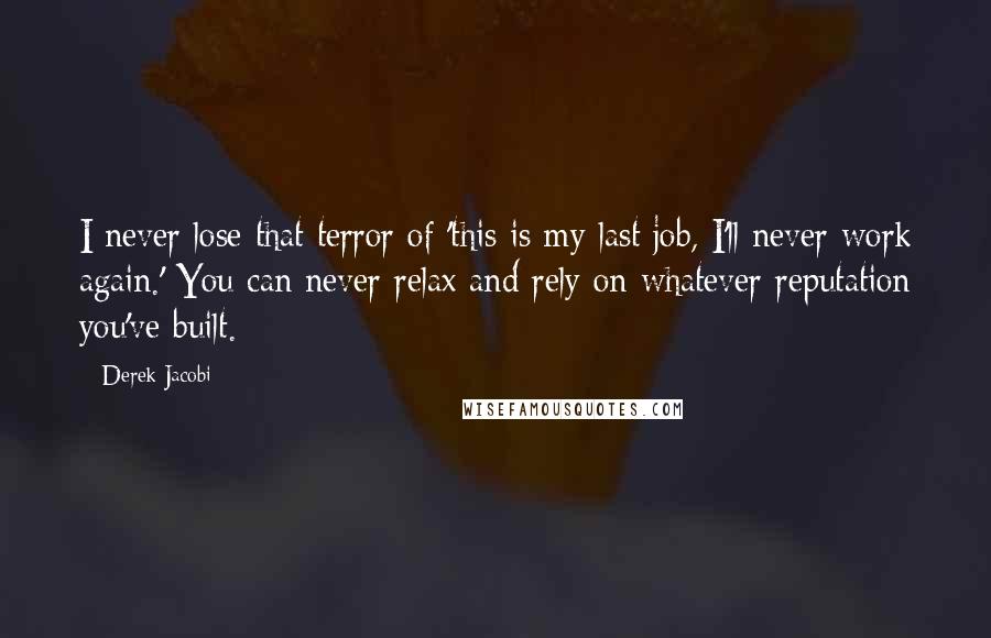 Derek Jacobi Quotes: I never lose that terror of 'this is my last job, I'll never work again.' You can never relax and rely on whatever reputation you've built.