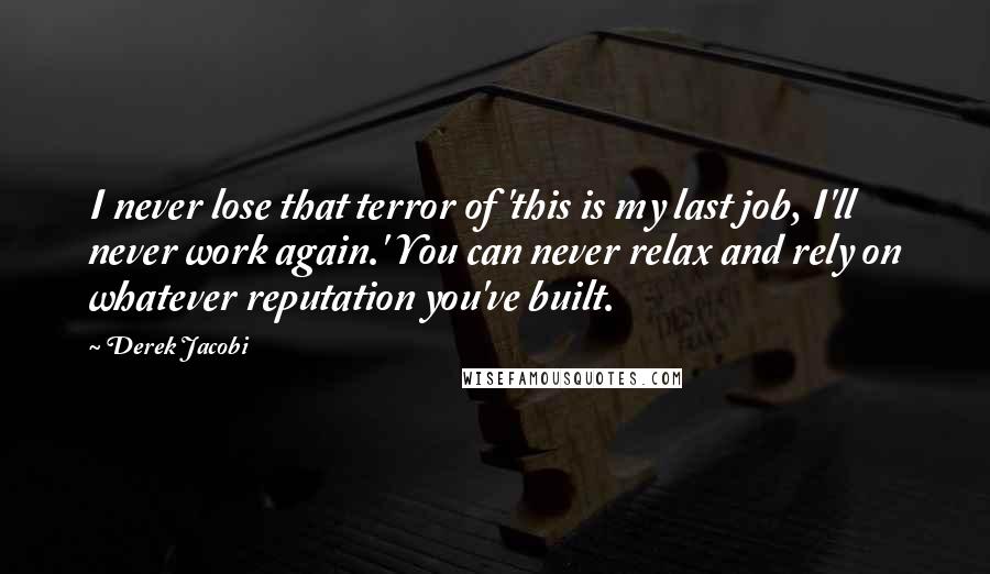 Derek Jacobi Quotes: I never lose that terror of 'this is my last job, I'll never work again.' You can never relax and rely on whatever reputation you've built.